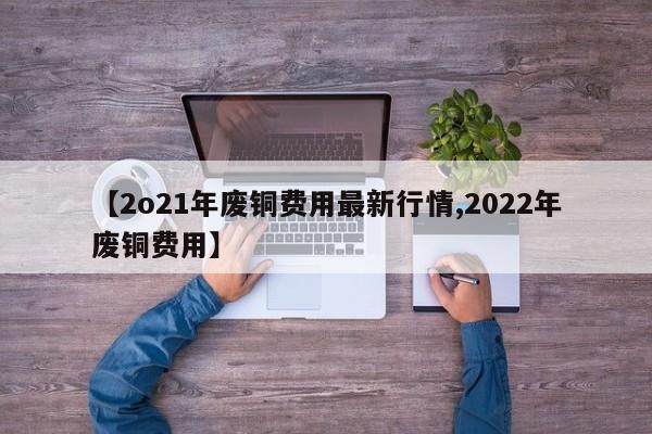 【2o21年废铜费用最新行情,2022年废铜费用】