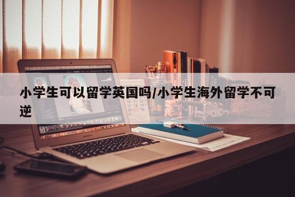 小学生可以留学英国吗/小学生海外留学不可逆