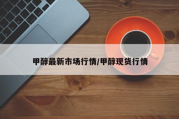 甲醇最新市场行情/甲醇现货行情
