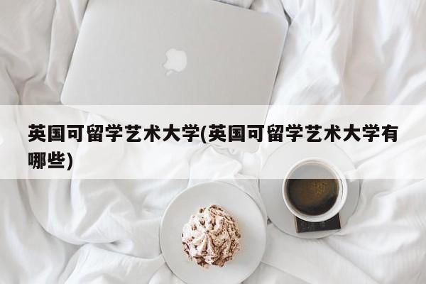 英国可留学艺术大学(英国可留学艺术大学有哪些)
