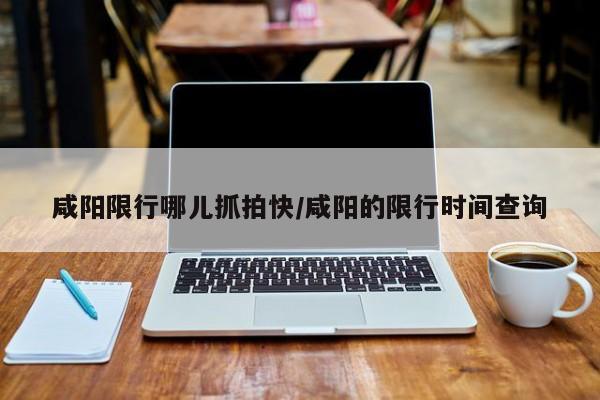 咸阳限行哪儿抓拍快/咸阳的限行时间查询