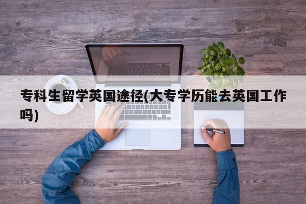 专科生留学英国途径(大专学历能去英国工作吗)
