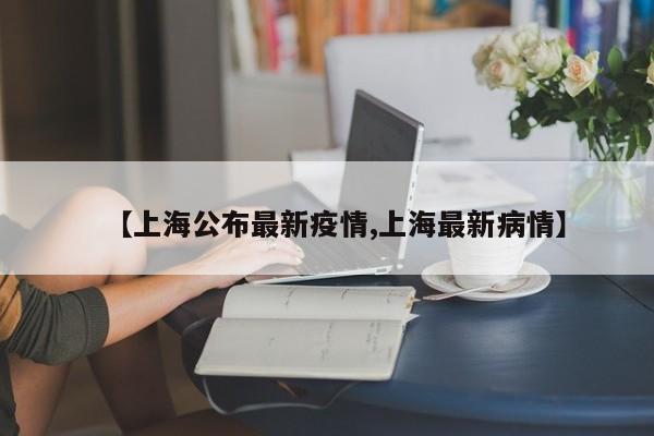 【上海公布最新疫情,上海最新病情】