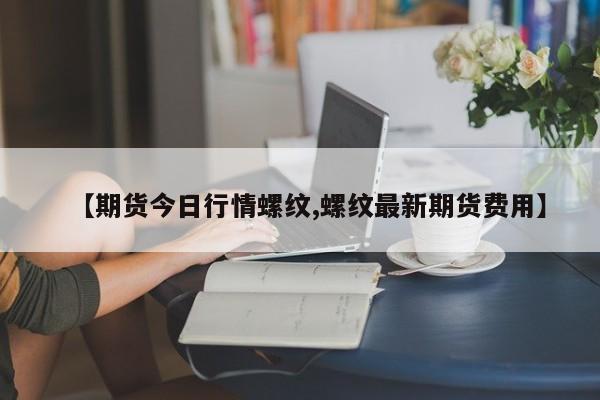 【期货今日行情螺纹,螺纹最新期货费用】