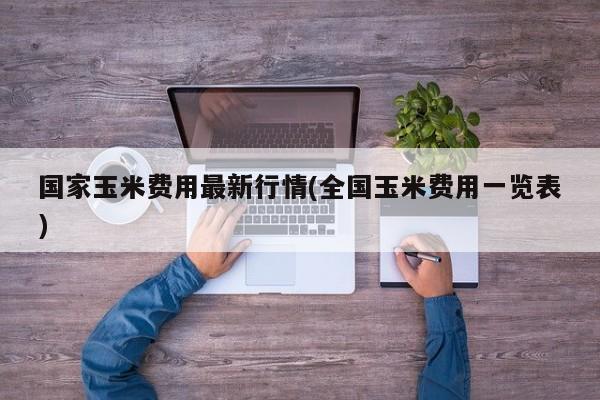 国家玉米费用最新行情(全国玉米费用一览表)