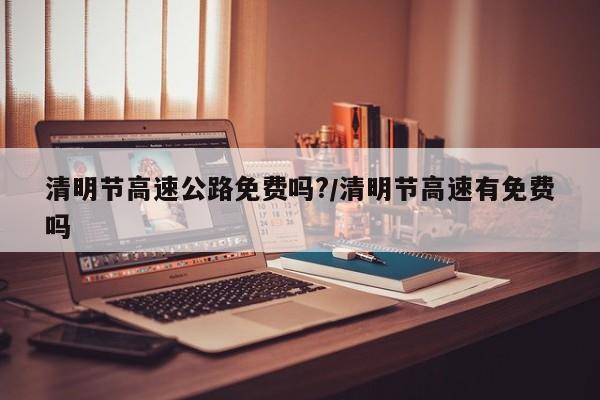 清明节高速公路免费吗?/清明节高速有免费吗