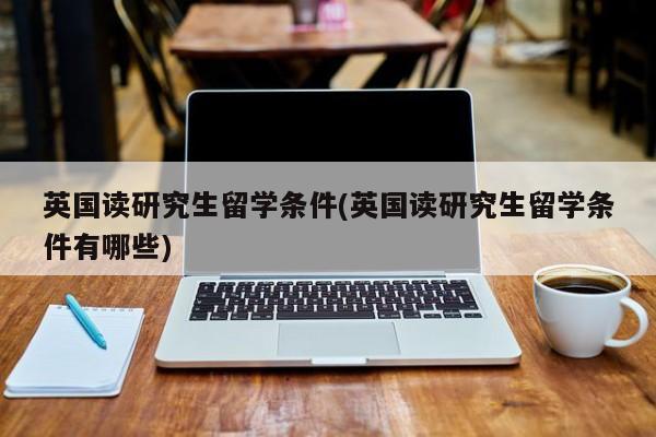 英国读研究生留学条件(英国读研究生留学条件有哪些)