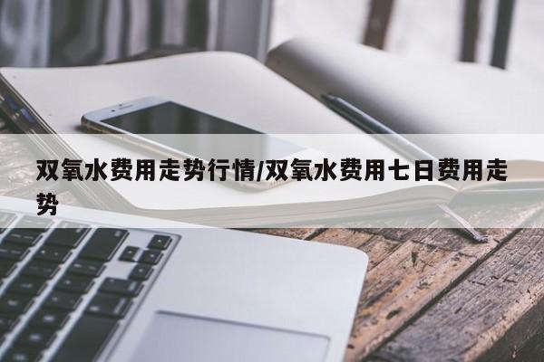双氧水费用走势行情/双氧水费用七日费用走势
