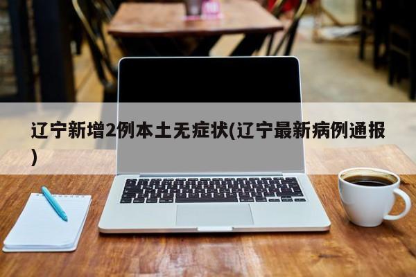 辽宁新增2例本土无症状(辽宁最新病例通报)