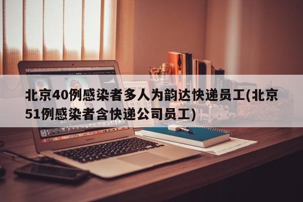 北京40例感染者多人为韵达快递员工(北京51例感染者含快递公司员工)