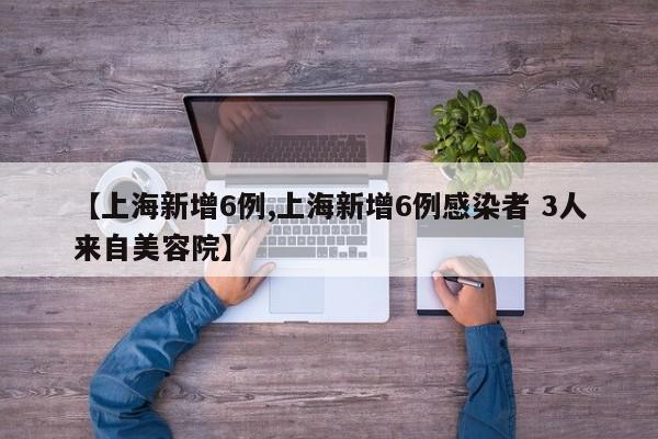 【上海新增6例,上海新增6例感染者 3人来自美容院】