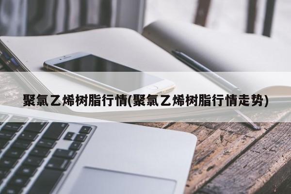 聚氯乙烯树脂行情(聚氯乙烯树脂行情走势)
