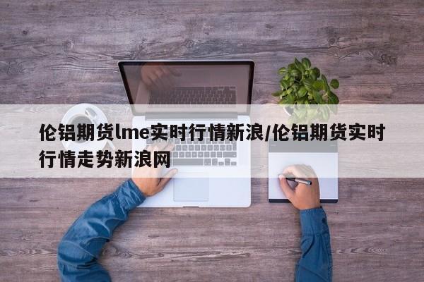 伦铝期货lme实时行情新浪/伦铝期货实时行情走势新浪网