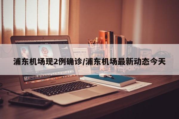 浦东机场现2例确诊/浦东机场最新动态今天