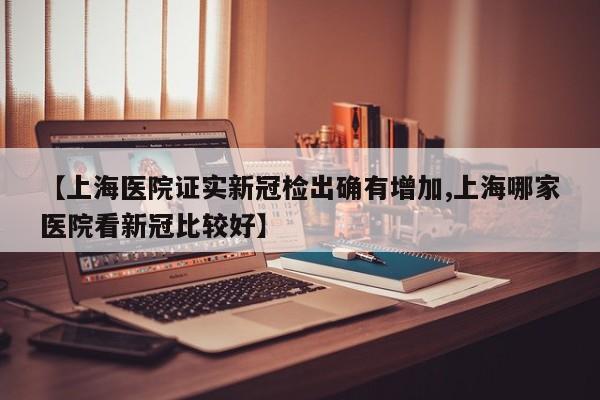 【上海医院证实新冠检出确有增加,上海哪家医院看新冠比较好】