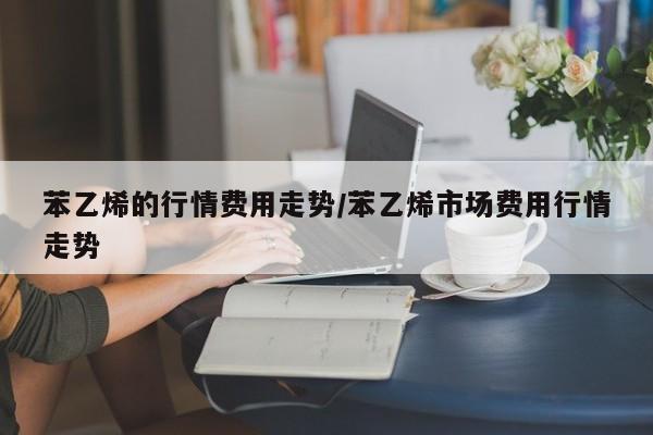 苯乙烯的行情费用走势/苯乙烯市场费用行情走势