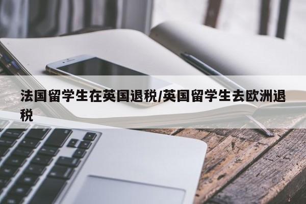 法国留学生在英国退税/英国留学生去欧洲退税