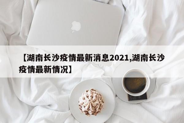【湖南长沙疫情最新消息2021,湖南长沙疫情最新情况】