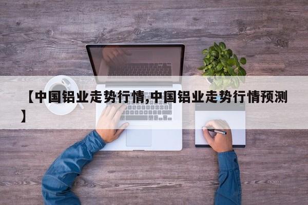 【中国铝业走势行情,中国铝业走势行情预测】
