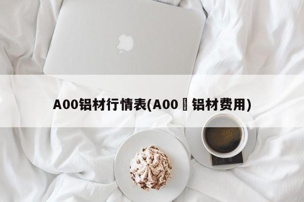 A00铝材行情表(A00鋁铝材费用)