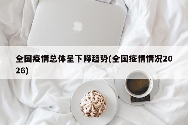 全国疫情总体呈下降趋势(全国疫情情况2026)