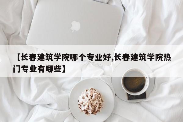 【长春建筑学院哪个专业好,长春建筑学院热门专业有哪些】