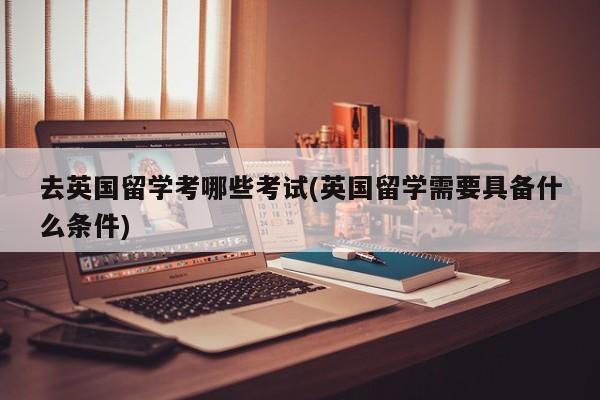 去英国留学考哪些考试(英国留学需要具备什么条件)