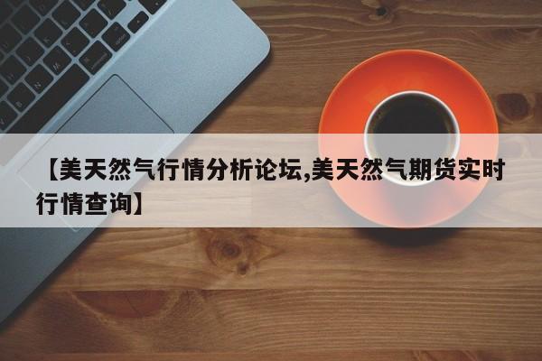 【美天然气行情分析论坛,美天然气期货实时行情查询】