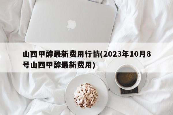 山西甲醇最新费用行情(2023年10月8号山西甲醇最新费用)