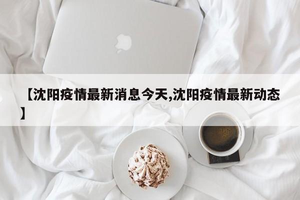 【沈阳疫情最新消息今天,沈阳疫情最新动态】