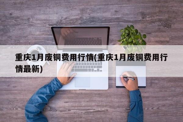 重庆1月废铜费用行情(重庆1月废铜费用行情最新)