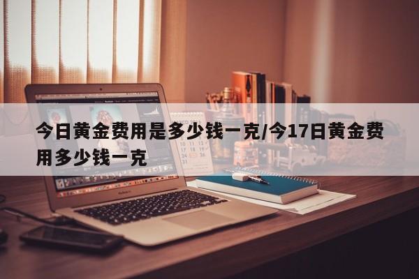 今日黄金费用是多少钱一克/今17日黄金费用多少钱一克