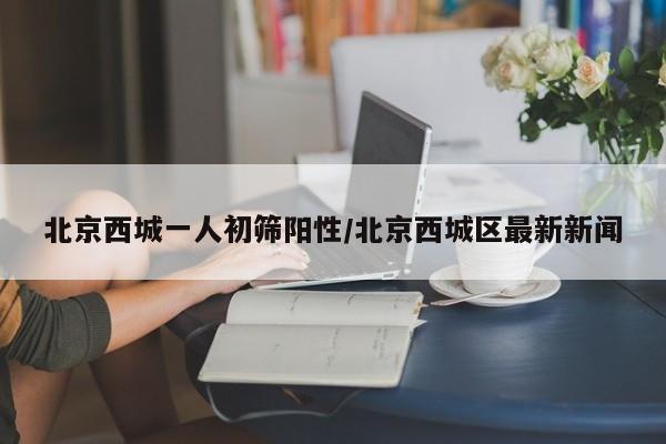 北京西城一人初筛阳性/北京西城区最新新闻