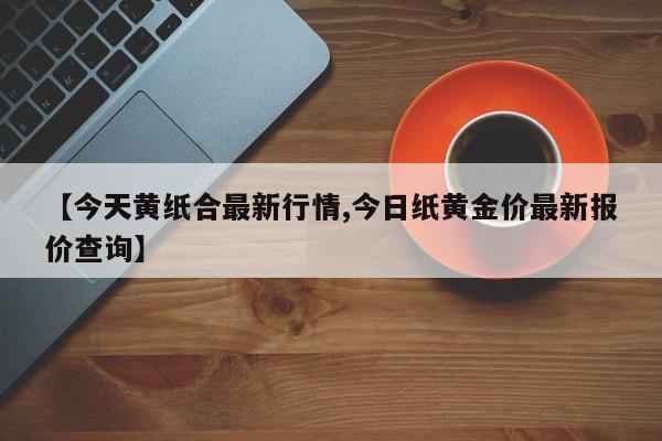 【今天黄纸合最新行情,今日纸黄金价最新报价查询】