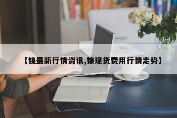 【镍最新行情资讯,镍现货费用行情走势】