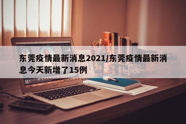 东莞疫情最新消息2021/东莞疫情最新消息今天新增了15例