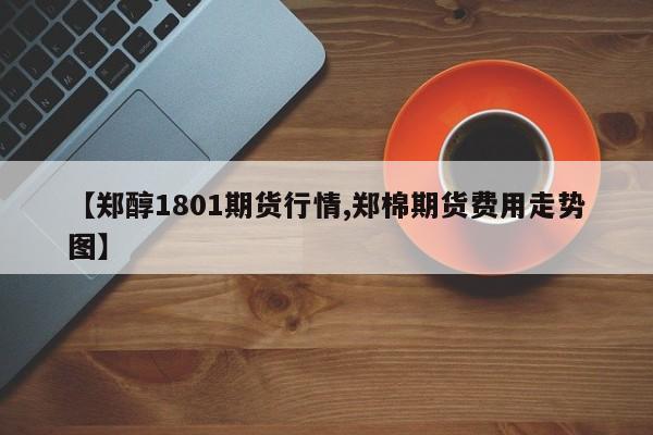 【郑醇1801期货行情,郑棉期货费用走势图】