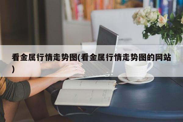 看金属行情走势图(看金属行情走势图的网站)