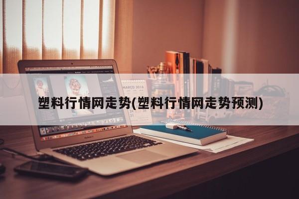 塑料行情网走势(塑料行情网走势预测)