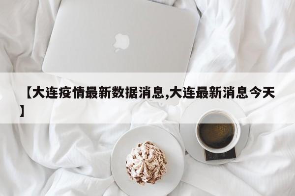【大连疫情最新数据消息,大连最新消息今天】