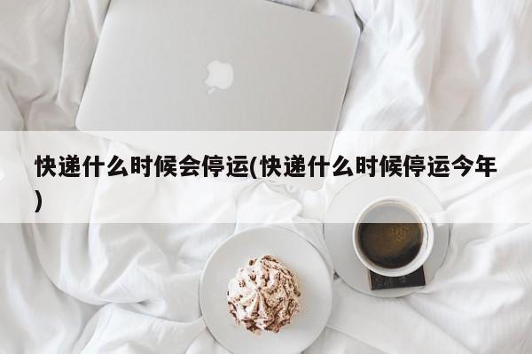 快递什么时候会停运(快递什么时候停运今年)