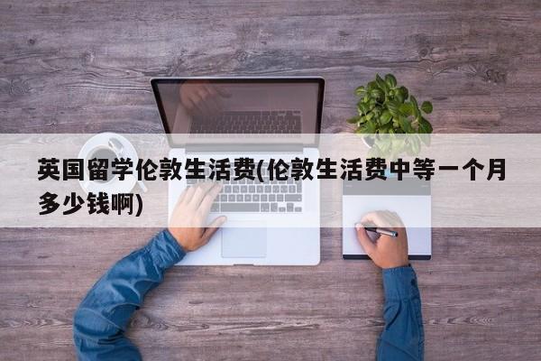 英国留学伦敦生活费(伦敦生活费中等一个月多少钱啊)