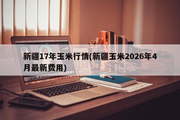 新疆17年玉米行情(新疆玉米2026年4月最新费用)