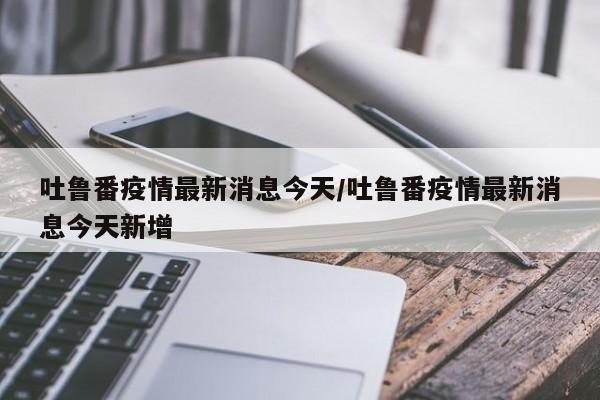 吐鲁番疫情最新消息今天/吐鲁番疫情最新消息今天新增