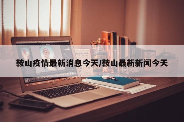 鞍山疫情最新消息今天/鞍山最新新闻今天