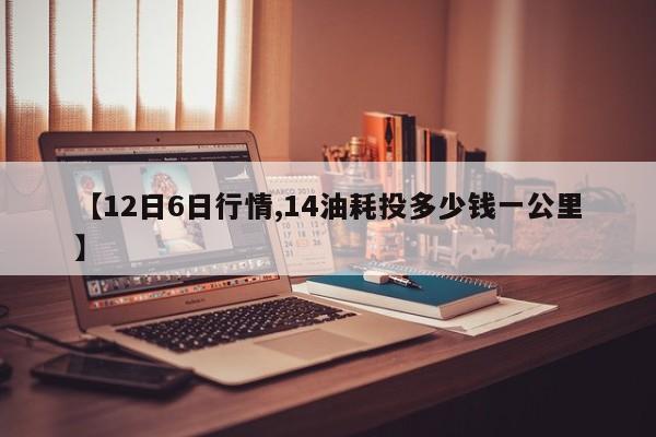 【12日6日行情,14油耗投多少钱一公里】
