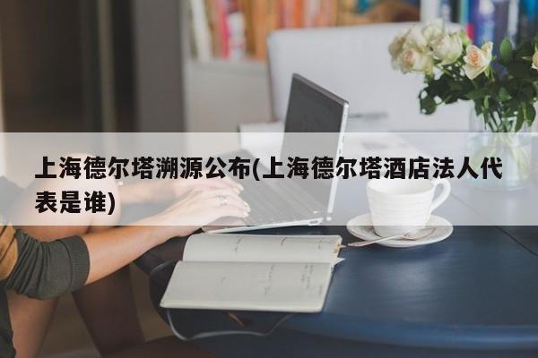 上海德尔塔溯源公布(上海德尔塔酒店法人代表是谁)