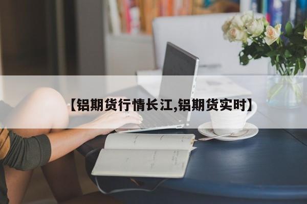 【铝期货行情长江,铝期货实时】