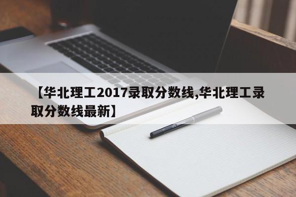 【华北理工2017录取分数线,华北理工录取分数线最新】