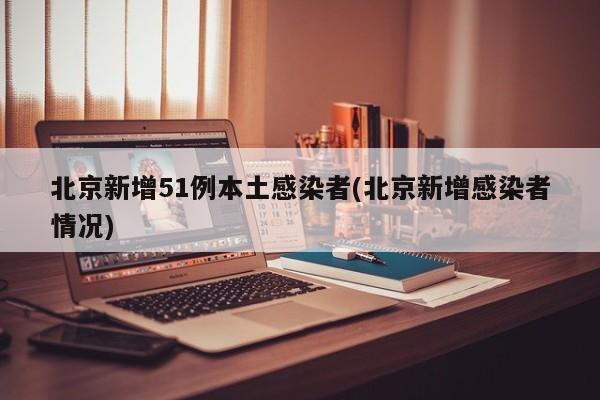 北京新增51例本土感染者(北京新增感染者情况)